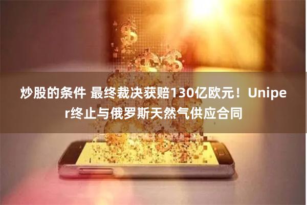 炒股的条件 最终裁决获赔130亿欧元！Uniper终止与俄罗斯天然气供应合同