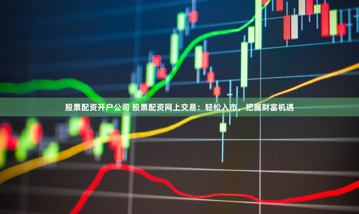股票配资开户公司 股票配资网上交易：轻松入市，把握财富机遇