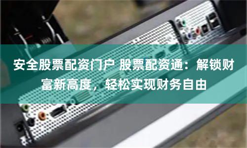 安全股票配资门户 股票配资通：解锁财富新高度，轻松实现财务自由