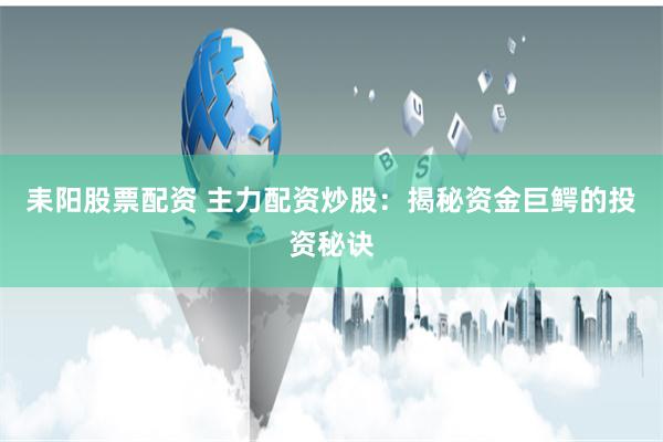 耒阳股票配资 主力配资炒股：揭秘资金巨鳄的投资秘诀