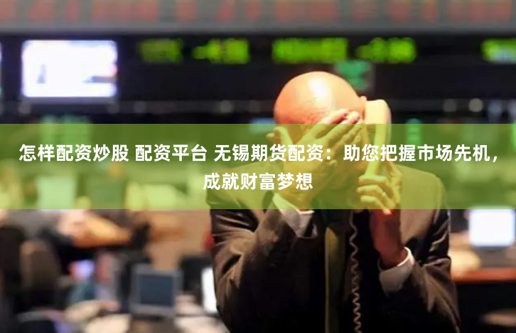 怎样配资炒股 配资平台 无锡期货配资：助您把握市场先机，成就财富梦想