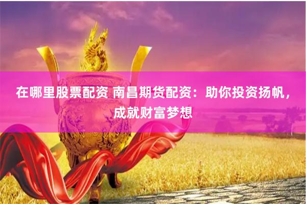 在哪里股票配资 南昌期货配资：助你投资扬帆，成就财富梦想
