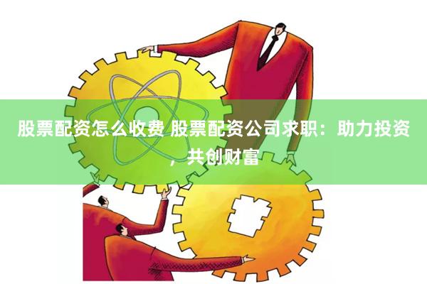 股票配资怎么收费 股票配资公司求职：助力投资，共创财富
