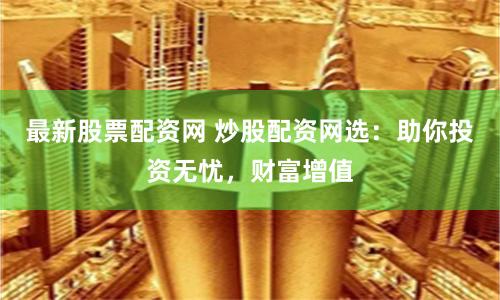 最新股票配资网 炒股配资网选：助你投资无忧，财富增值