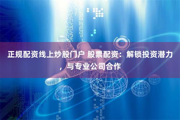 正规配资线上炒股门户 股票配资：解锁投资潜力，与专业公司合作