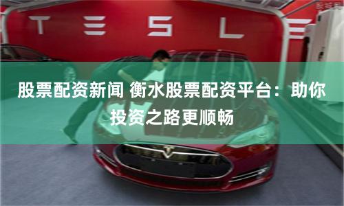 股票配资新闻 衡水股票配资平台：助你投资之路更顺畅