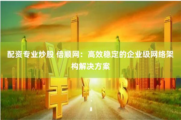配资专业炒股 倍顺网：高效稳定的企业级网络架构解决方案