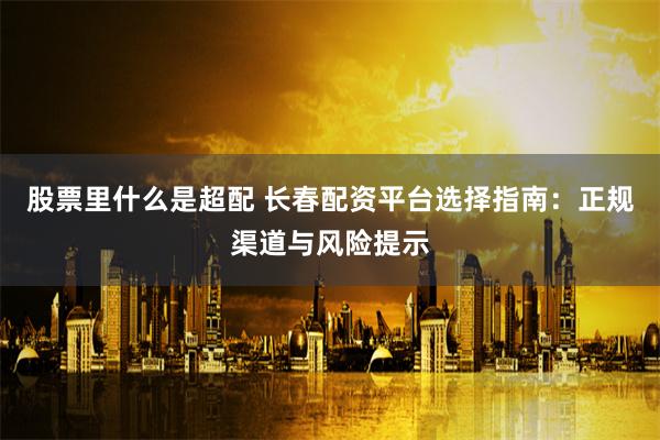 股票里什么是超配 长春配资平台选择指南：正规渠道与风险提示