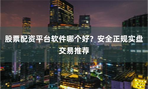股票配资平台软件哪个好？安全正规实盘交易推荐